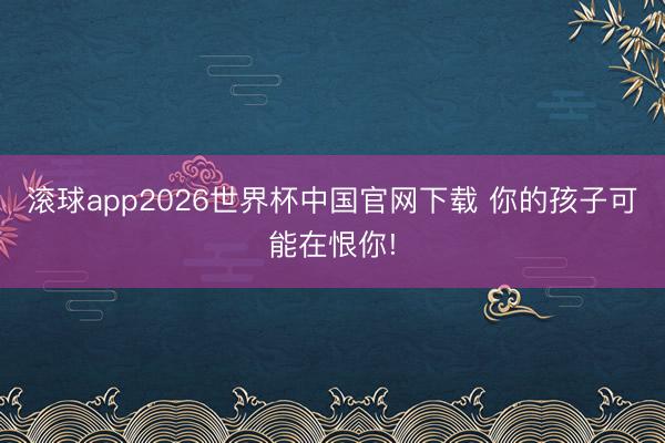 滚球app2026世界杯中国官网下载 你的孩子可能在恨你!