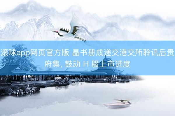 滚球app网页官方版 晶书册成递交港交所聆讯后贵府集, 鼓动 H 股上市进度