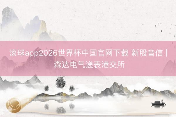 滚球app2026世界杯中国官网下载 新股音信 | 森达电气递表港交所