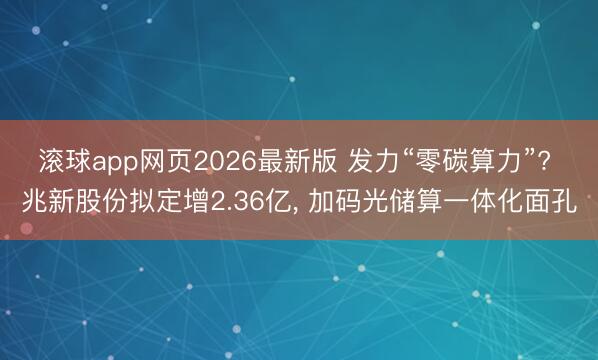 滚球app网页2026最新版 发力“零碳算力”? 兆新股份拟定增2.36亿, 加码光储算一体化面孔