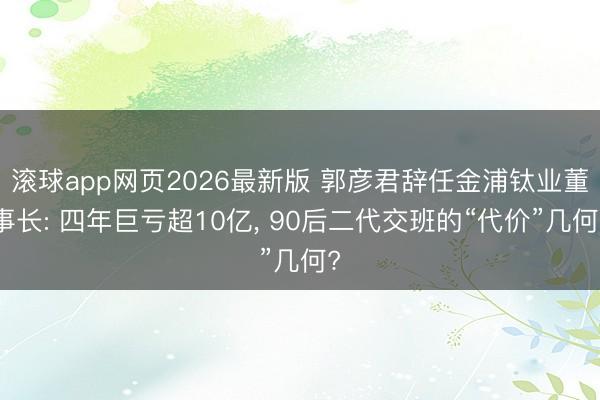 滚球app网页2026最新版 郭彦君辞任金浦钛业董事长: 四年巨亏超10亿, 90后二代交班的“代价”几何?