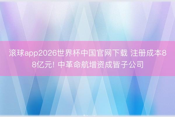 滚球app2026世界杯中国官网下载 注册成本88亿元! 中革命航增资成皆子公司