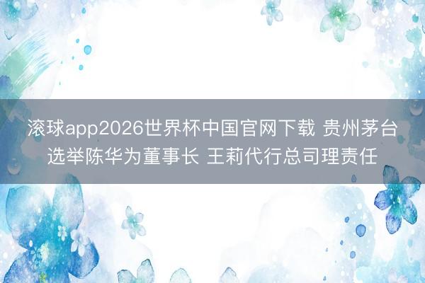 滚球app2026世界杯中国官网下载 贵州茅台选举陈华为董事长 王莉代行总司理责任