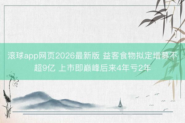 滚球app网页2026最新版 益客食物拟定增募不超9亿 上市即巅峰后来4年亏2年