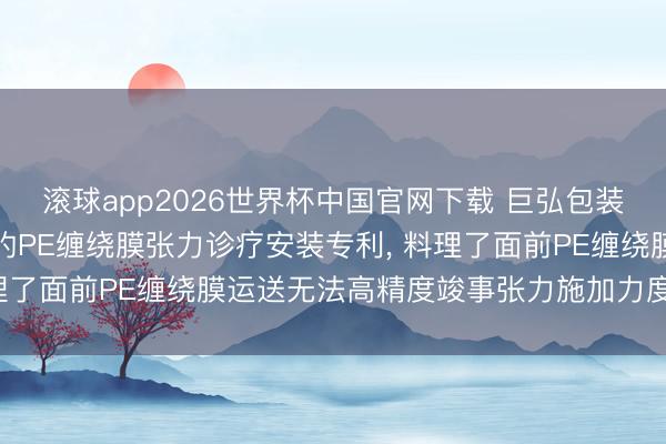 滚球app2026世界杯中国官网下载 巨弘包装肯求基于气动实行机构的PE缠绕膜张力诊疗安装专利, 料理了面前PE缠绕膜运送无法高精度竣事张力施加力度的问题