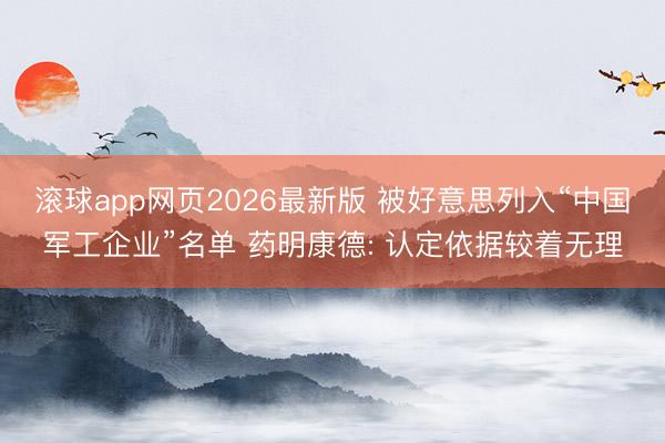 滚球app网页2026最新版 被好意思列入“中国军工企业”名单 药明康德: 认定依据较着无理