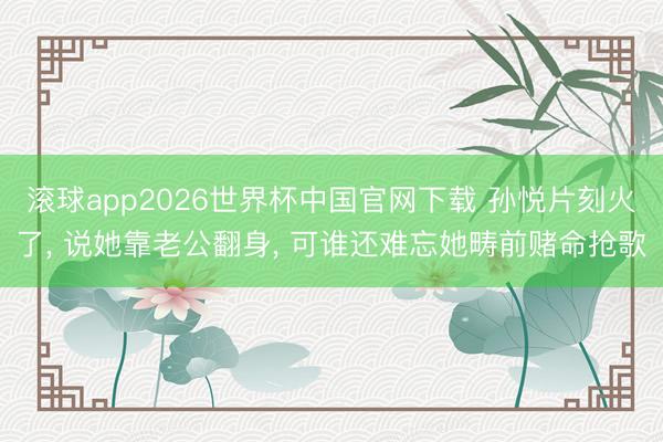 滚球app2026世界杯中国官网下载 孙悦片刻火了, 说她靠老公翻身, 可谁还难忘她畴前赌命抢歌