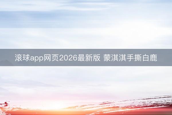 滚球app网页2026最新版 蒙淇淇手撕白鹿