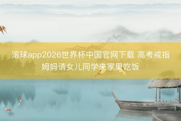 滚球app2026世界杯中国官网下载 高考戒指姆妈请女儿同学来家里吃饭