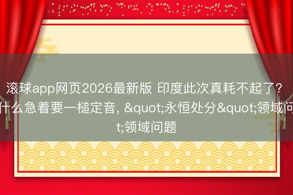 滚球app网页2026最新版 印度此次真耗不起了? 为什么急着要一槌定音, "永恒处分"领域问题