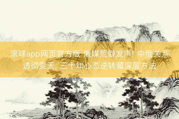 滚球app网页官方版 俄媒荒僻发声! 中俄关系透彻变天, 三十年心态逆转藏深层方法