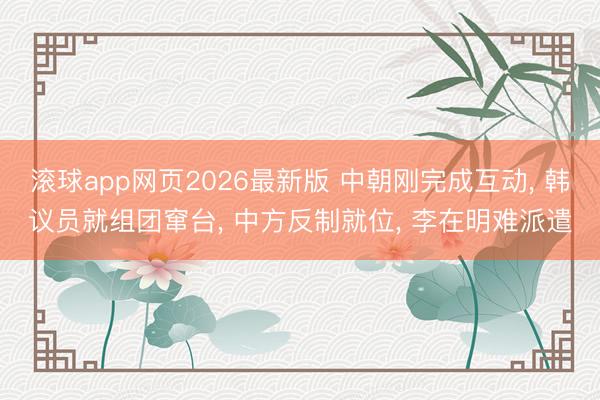滚球app网页2026最新版 中朝刚完成互动, 韩议员就组团窜台, 中方反制就位, 李在明难派遣