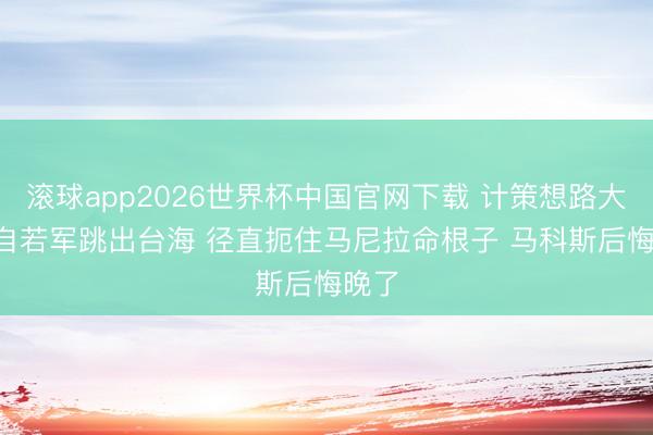 滚球app2026世界杯中国官网下载 计策想路大变! 自若军跳出台海 径直扼住马尼拉命根子 马科斯后悔晚了