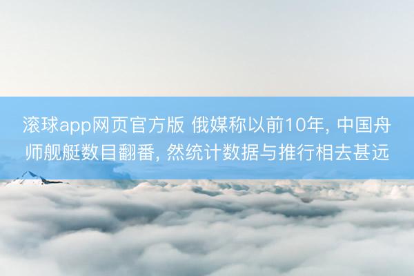滚球app网页官方版 俄媒称以前10年, 中国舟师舰艇数目翻番, 然统计数据与推行相去甚远