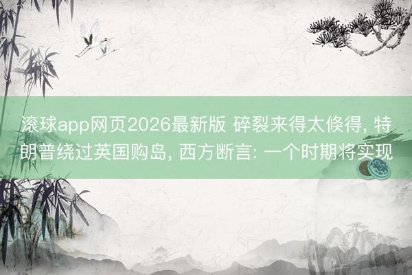滚球app网页2026最新版 碎裂来得太倏得, 特朗普绕过英国购岛, 西方断言: 一个时期将实现