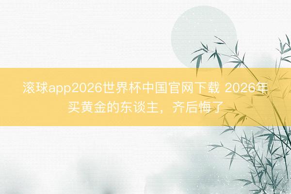 滚球app2026世界杯中国官网下载 2026年买黄金的东谈主，齐后悔了