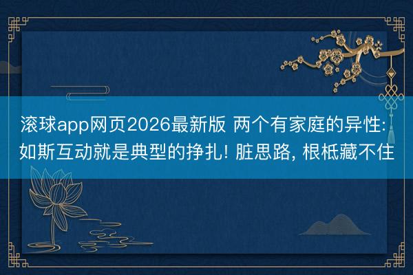 滚球app网页2026最新版 两个有家庭的异性: 如斯互动就是典型的挣扎! 脏思路, 根柢藏不住