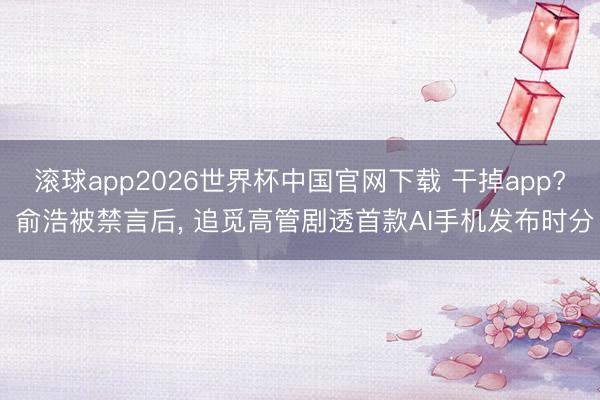 滚球app2026世界杯中国官网下载 干掉app? 俞浩被禁言后, 追觅高管剧透首款AI手机发布时分