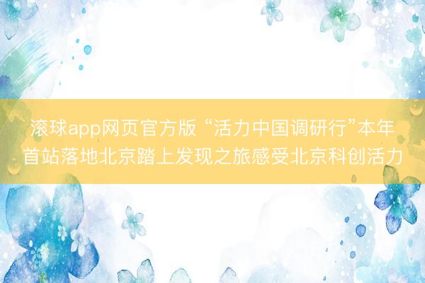 滚球app网页官方版 “活力中国调研行”本年首站落地北京踏上发现之旅感受北京科创活力