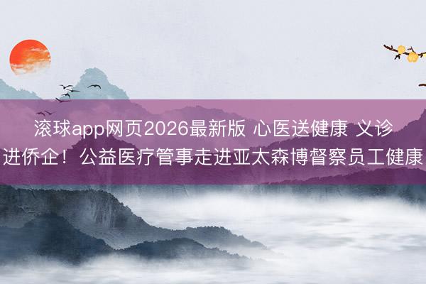 滚球app网页2026最新版 心医送健康 义诊进侨企！公益医疗管事走进亚太森博督察员工健康
