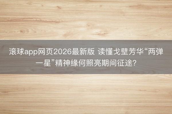 滚球app网页2026最新版 读懂戈壁芳华“两弹一星”精神缘何照亮期间征途?