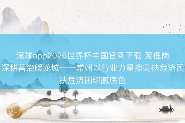 滚球app2026世界杯中国官网下载 芜俚岗亭见担当深耕善治暖龙城——常州以行业力量擦亮扶危济困细腻底色