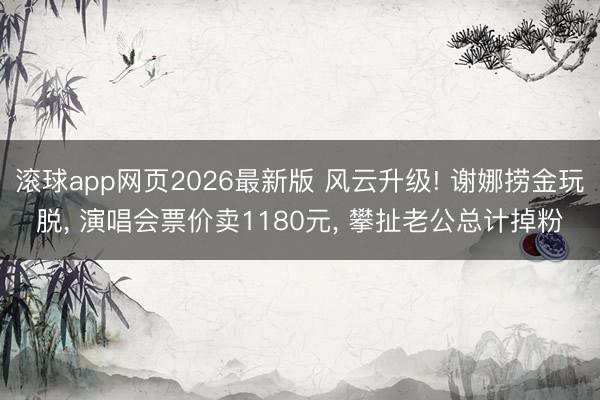 滚球app网页2026最新版 风云升级! 谢娜捞金玩脱, 演唱会票价卖1180元, 攀扯老公总计掉粉
