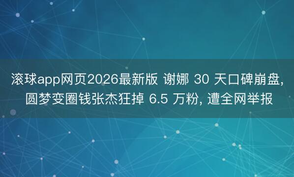 滚球app网页2026最新版 谢娜 30 天口碑崩盘, 圆梦变圈钱张杰狂掉 6.5 万粉, 遭全网举报
