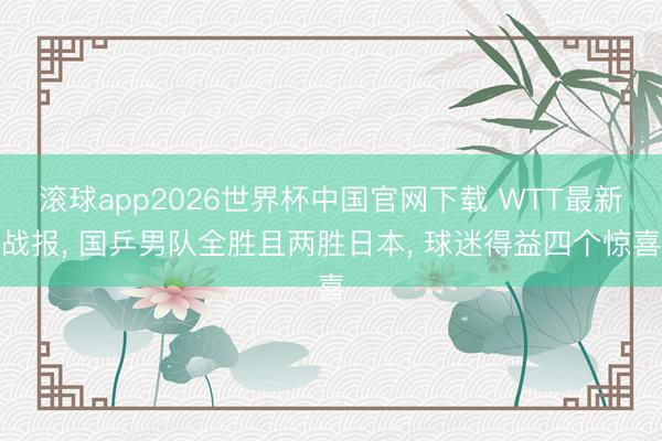 滚球app2026世界杯中国官网下载 WTT最新战报, 国乒男队全胜且两胜日本, 球迷得益四个惊喜