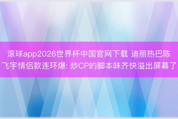 滚球app2026世界杯中国官网下载 迪丽热巴陈飞宇情侣款连环爆: 炒CP的脚本味齐快溢出屏幕了