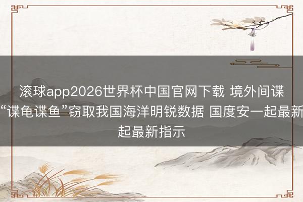 滚球app2026世界杯中国官网下载 境外间谍行使“谍龟谍鱼”窃取我国海洋明锐数据 国度安一起最新指示