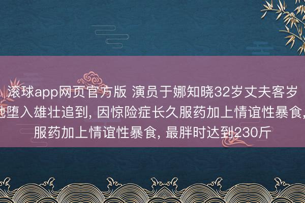 滚球app网页官方版 演员于娜知晓32岁丈夫客岁突发疾病升天, 让她堕入雄壮追到, 因惊险症长久服药加上情谊性暴食, 最胖时达到230斤