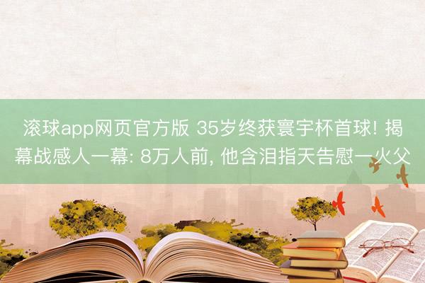 滚球app网页官方版 35岁终获寰宇杯首球! 揭幕战感人一幕: 8万人前, 他含泪指天告慰一火父