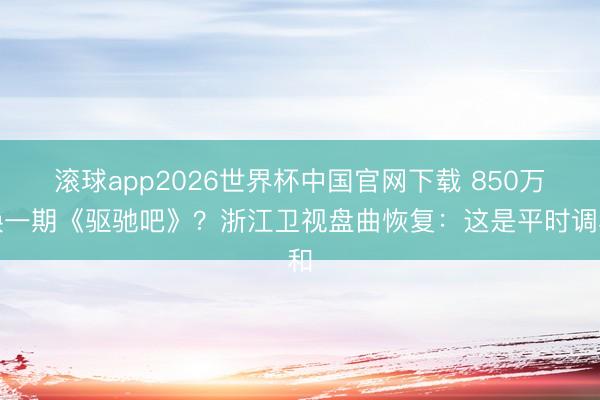滚球app2026世界杯中国官网下载 850万换一期《驱驰吧》？浙江卫视盘曲恢复：这是平时调和