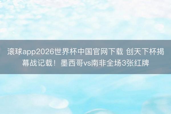 滚球app2026世界杯中国官网下载 创天下杯揭幕战记载！墨西哥vs南非全场3张红牌