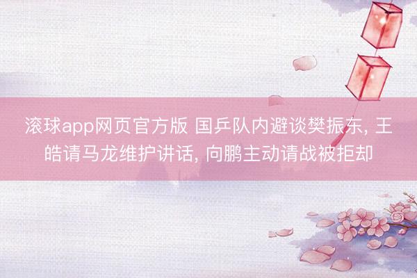 滚球app网页官方版 国乒队内避谈樊振东, 王皓请马龙维护讲话, 向鹏主动请战被拒却