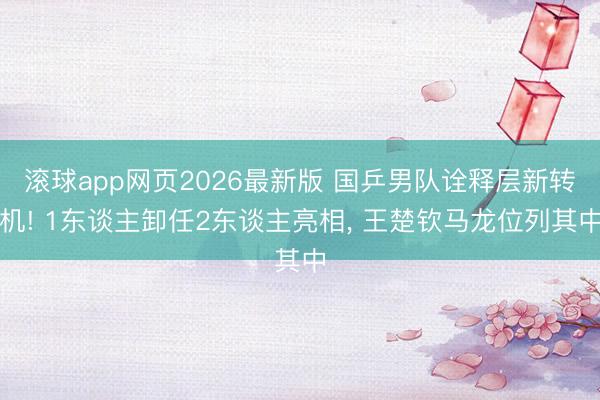 滚球app网页2026最新版 国乒男队诠释层新转机! 1东谈主卸任2东谈主亮相, 王楚钦马龙位列其中