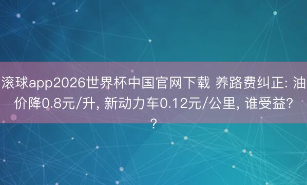 滚球app2026世界杯中国官网下载 养路费纠正: 油价降0.8元/升, 新动力车0.12元/公里, 谁受益?