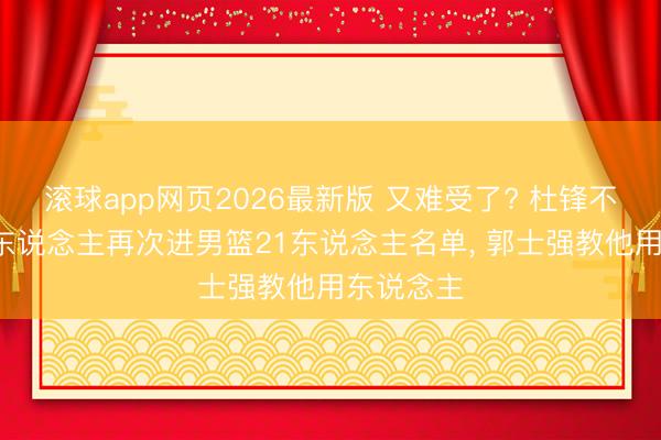 滚球app网页2026最新版 又难受了? 杜锋不会用的3东说念主再次进男篮21东说念主名单, 郭士强教他用东说念主