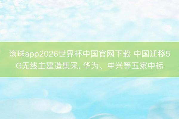 滚球app2026世界杯中国官网下载 中国迁移5G无线主建造集采, 华为、中兴等五家中标