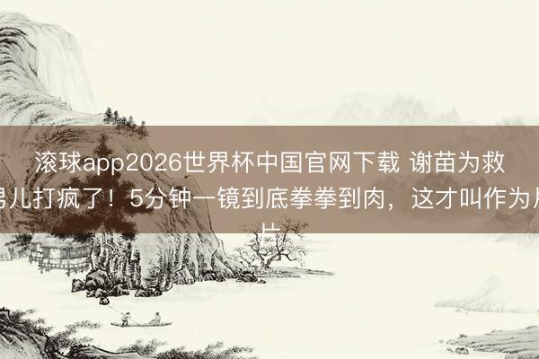滚球app2026世界杯中国官网下载 谢苗为救男儿打疯了!5分钟一镜到底拳拳到肉,这才叫作为片