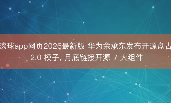 滚球app网页2026最新版 华为余承东发布开源盘古 2.0 模子, 月底链接开源 7 大组件