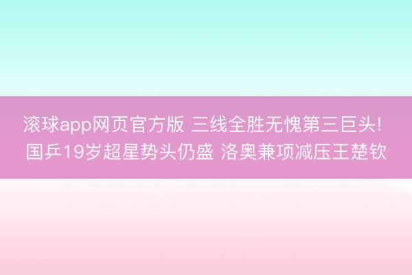滚球app网页官方版 三线全胜无愧第三巨头! 国乒19岁超星势头仍盛 洛奥兼项减压王楚钦