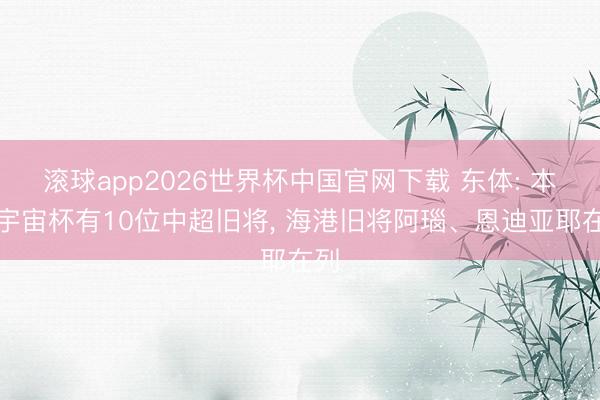 滚球app2026世界杯中国官网下载 东体: 本届宇宙杯有10位中超旧将， 海港旧将阿瑙、恩迪亚耶在列