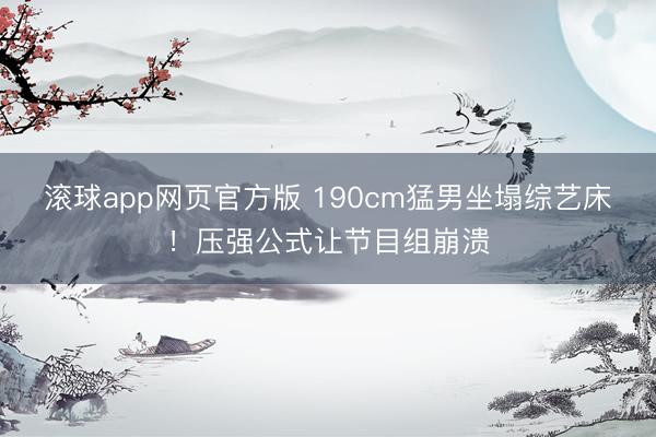 滚球app网页官方版 190cm猛男坐塌综艺床!压强公式让节目组崩溃