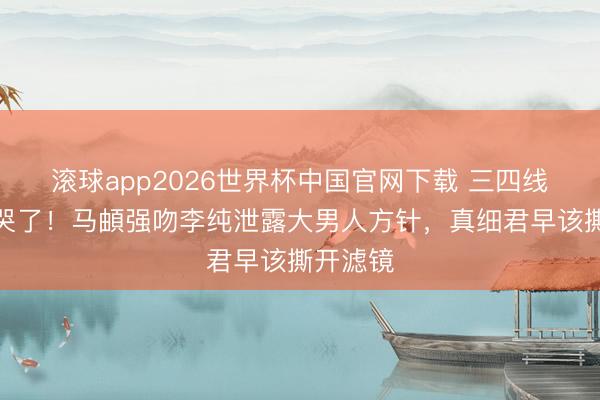 滚球app2026世界杯中国官网下载 三四线宝妈看哭了！马頔强吻李纯泄露大男人方针，真细君早该撕开滤镜
