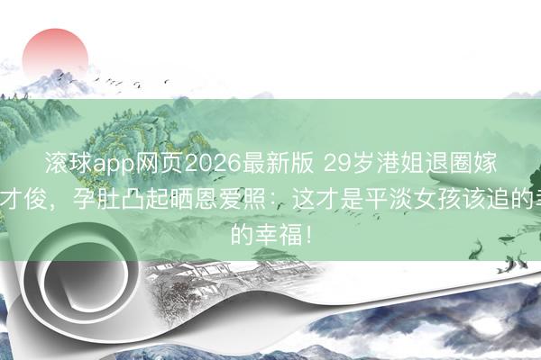 滚球app网页2026最新版 29岁港姐退圈嫁金融才俊，孕肚凸起晒恩爱照：这才是平淡女孩该追的幸福！