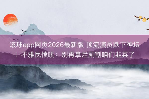 滚球app网页2026最新版 顶流演员跌下神坛！不雅民愤吼：别再拿烂剧割咱们韭菜了