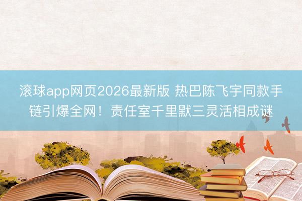 滚球app网页2026最新版 热巴陈飞宇同款手链引爆全网!责任室千里默三灵活相成谜