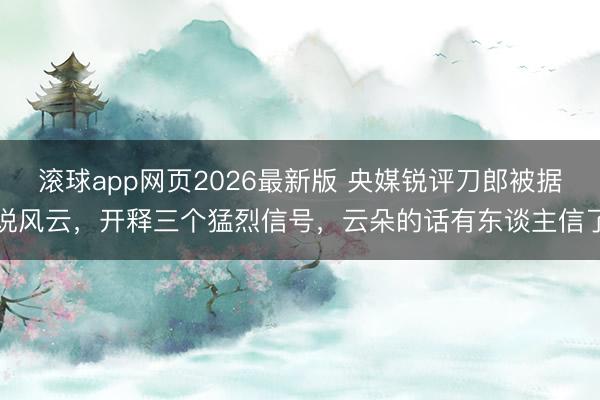滚球app网页2026最新版 央媒锐评刀郎被据说风云，开释三个猛烈信号，云朵的话有东谈主信了